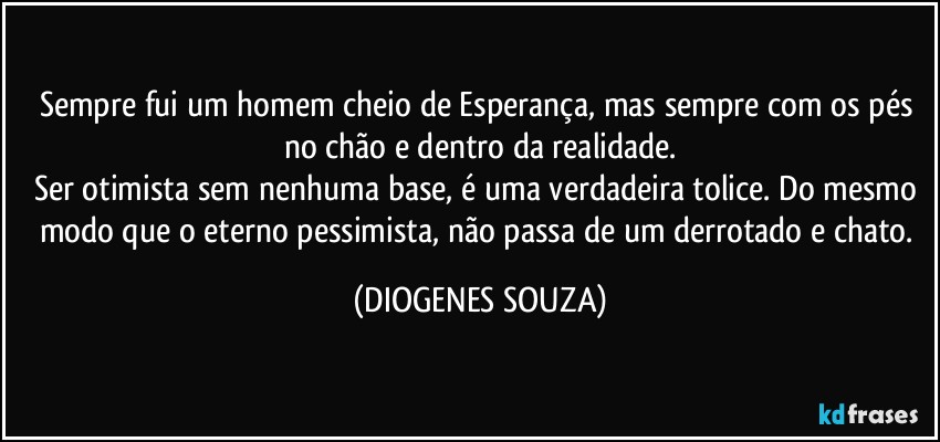 Sempre fui um homem cheio de Esperança, mas sempre com os pés no chão e dentro da realidade.
Ser otimista sem nenhuma base, é uma verdadeira tolice. Do mesmo modo que o eterno pessimista, não passa de um derrotado e chato. (DIOGENES SOUZA)