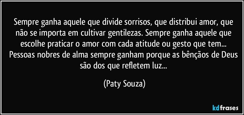 Sempre ganha aquele que divide sorrisos, que distribui amor, que não se importa em cultivar gentilezas. Sempre ganha aquele que escolhe praticar o amor com cada atitude ou gesto que tem... Pessoas nobres de alma sempre ganham porque as bênçãos de Deus são dos que refletem luz... (Paty Souza)