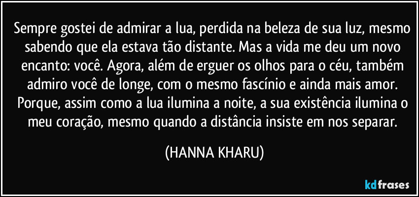 Sempre gostei de admirar a lua, perdida na beleza de sua luz, mesmo sabendo que ela estava tão distante. Mas a vida me deu um novo encanto: você. Agora, além de erguer os olhos para o céu, também admiro você de longe, com o mesmo fascínio e ainda mais amor. Porque, assim como a lua ilumina a noite, a sua existência ilumina o meu coração, mesmo quando a distância insiste em nos separar. (HANNA KHARU)