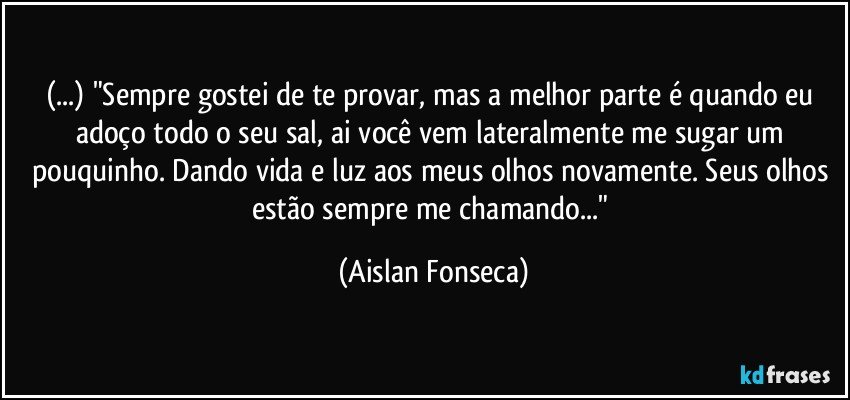 (...) "Sempre gostei de te provar, mas a melhor parte é quando eu adoço todo o seu sal, ai você vem lateralmente me sugar um pouquinho. Dando vida e luz aos meus olhos novamente. Seus olhos estão sempre me chamando..." (Aislan Fonseca)