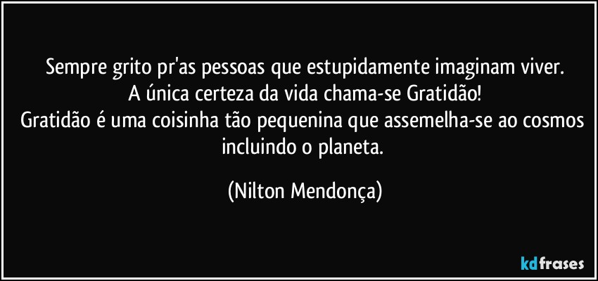 Sempre grito pr'as pessoas que estupidamente imaginam viver.
A única certeza da vida chama-se Gratidão!
Gratidão é uma coisinha tão pequenina que assemelha-se ao cosmos incluindo o planeta. (Nilton Mendonça)