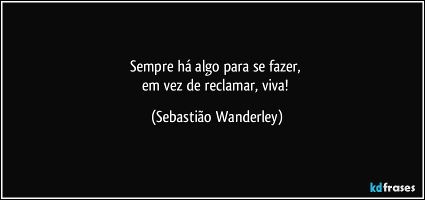 Sempre há algo para se fazer, 
em vez de reclamar, viva! (Sebastião Wanderley)