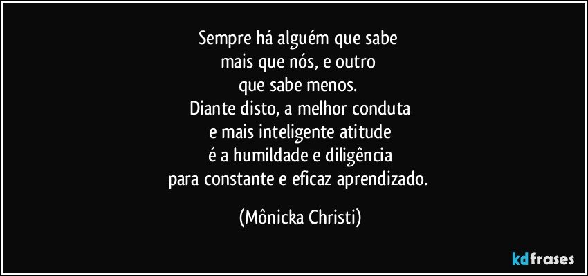 Sempre há alguém que sabe 
mais que nós, e outro 
que sabe menos. 
Diante disto, a melhor conduta
e mais inteligente atitude
é a humildade e diligência
para constante e eficaz aprendizado. (Mônicka Christi)