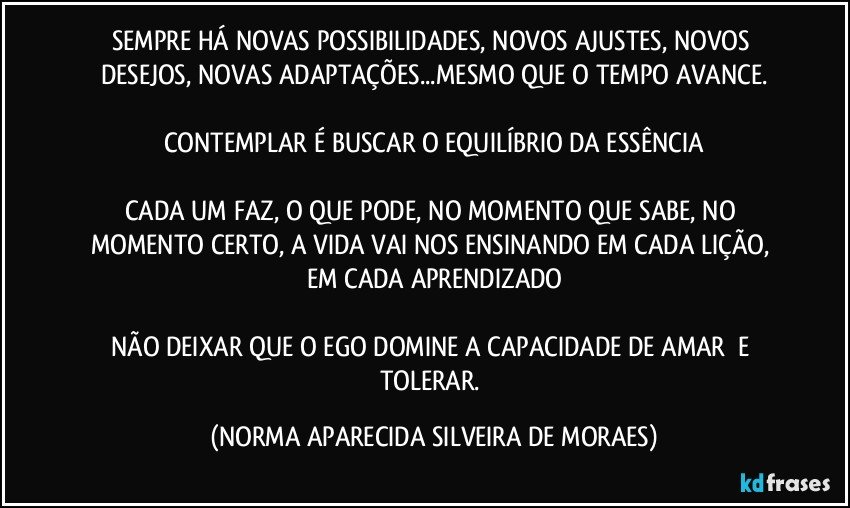 SEMPRE HÁ NOVAS POSSIBILIDADES, NOVOS AJUSTES, NOVOS DESEJOS, NOVAS ADAPTAÇÕES...MESMO QUE O TEMPO AVANCE.

CONTEMPLAR É BUSCAR O EQUILÍBRIO DA ESSÊNCIA

CADA UM FAZ, O QUE PODE, NO MOMENTO QUE SABE, NO MOMENTO CERTO, A VIDA VAI NOS ENSINANDO EM CADA LIÇÃO, EM CADA APRENDIZADO

NÃO DEIXAR QUE O EGO DOMINE A CAPACIDADE DE AMAR  E TOLERAR. (NORMA APARECIDA SILVEIRA DE MORAES)