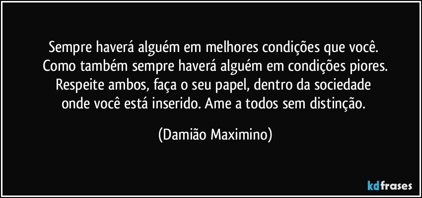 Sempre haverá alguém em melhores condições que você. 
Como também sempre haverá alguém em condições piores.
Respeite ambos, faça o seu papel, dentro da sociedade 
onde você está inserido. Ame a todos sem distinção. (Damião Maximino)