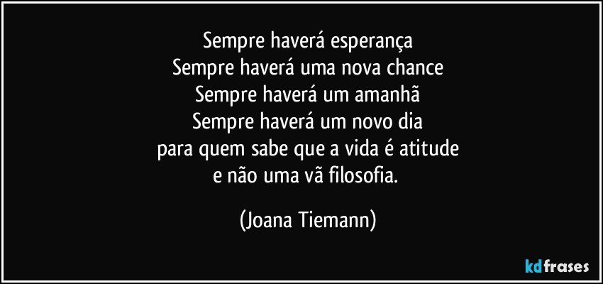 Sempre haverá esperança
Sempre haverá uma nova chance
Sempre haverá um amanhã
Sempre haverá um novo dia
para quem sabe que a vida é atitude
e não uma vã filosofia. (Joana Tiemann)