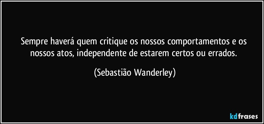 Sempre haverá quem critique os nossos comportamentos e os nossos atos, independente de estarem certos ou errados. (Sebastião Wanderley)