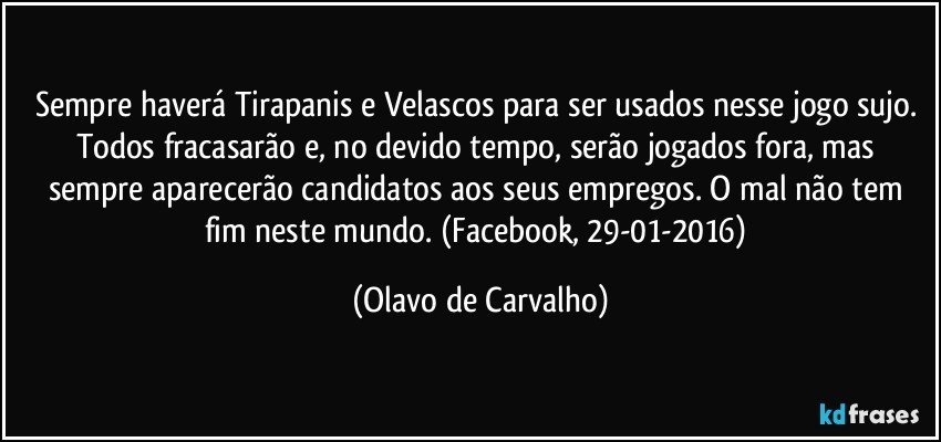 Sempre haverá Tirapanis e Velascos para ser usados nesse jogo sujo. Todos fracasarão e, no devido tempo, serão jogados fora, mas sempre aparecerão candidatos aos seus empregos. O mal não tem fim neste mundo. (Facebook, 29-01-2016) (Olavo de Carvalho)