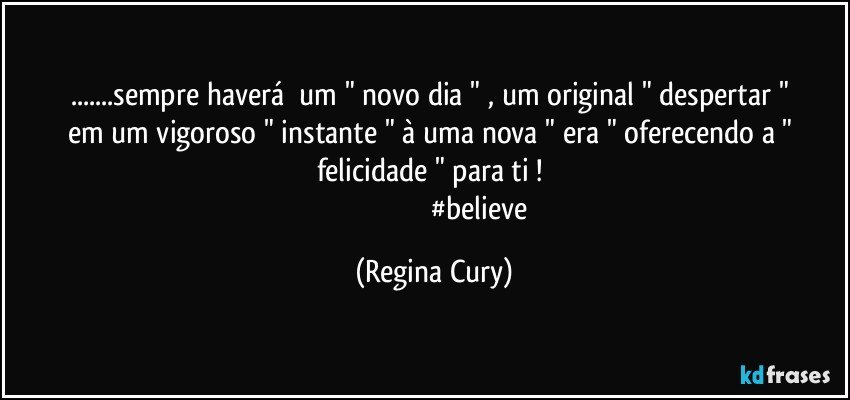 ...sempre haverá     um " novo dia "  , um  original  " despertar "  em  um  vigoroso  " instante "  à   uma nova " era  "  oferecendo  a " felicidade "  para ti ! 
                                                  #believe (Regina Cury)