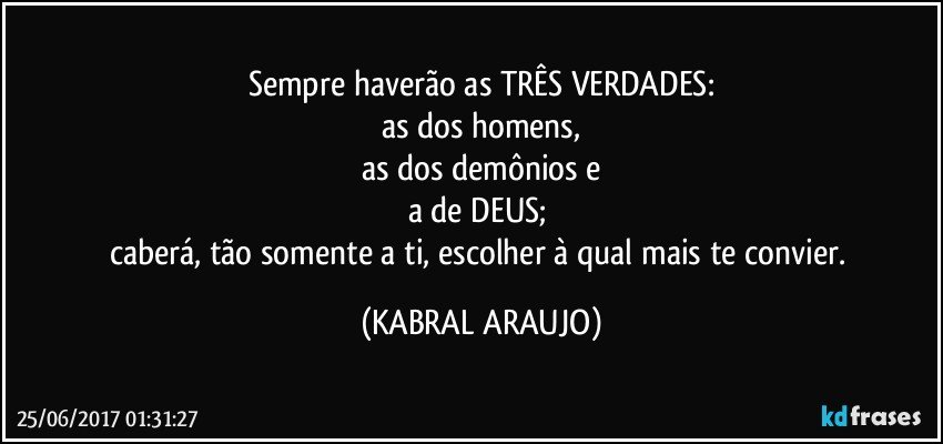 Sempre haverão as TRÊS VERDADES:
as dos homens,
as dos demônios e
a de DEUS; 
caberá, tão somente a ti, escolher à qual mais te convier. (KABRAL ARAUJO)