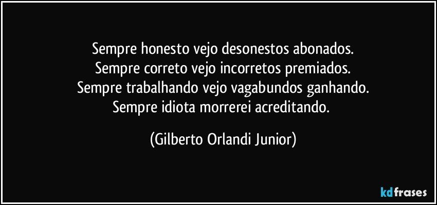 Sempre honesto vejo desonestos abonados.
Sempre correto vejo incorretos premiados.
Sempre trabalhando vejo vagabundos ganhando.
Sempre idiota morrerei acreditando. (Gilberto Orlandi Junior)