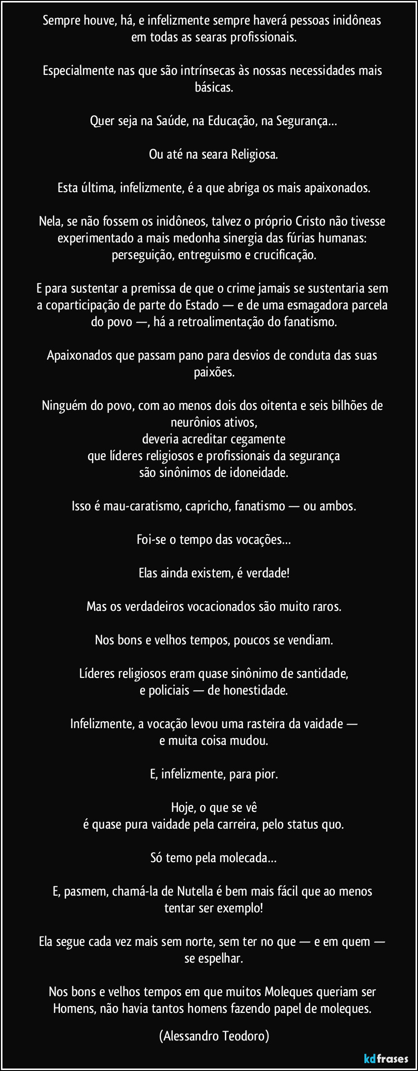 Sempre houve, há, e infelizmente sempre haverá pessoas inidôneas em todas as searas profissionais.

Especialmente nas que são intrínsecas às nossas necessidades mais básicas.

Quer seja na Saúde, na Educação, na Segurança…

Ou até na seara Religiosa.

Esta última, infelizmente, é a que abriga os mais apaixonados.

Nela, se não fossem os inidôneos, talvez o próprio Cristo não tivesse experimentado a mais medonha sinergia das fúrias humanas: perseguição, entreguismo e crucificação.

E para sustentar a premissa de que o crime jamais se sustentaria sem a coparticipação de parte do Estado — e de uma esmagadora parcela do povo —, há a retroalimentação do fanatismo.

Apaixonados que passam pano para desvios de conduta das suas paixões.

Ninguém do povo, com ao menos dois dos oitenta e seis bilhões de neurônios ativos,
deveria acreditar cegamente
que líderes religiosos e profissionais da segurança
são sinônimos de idoneidade.

Isso é mau-caratismo, capricho, fanatismo — ou ambos.

Foi-se o tempo das vocações…

Elas ainda existem, é verdade!

Mas os verdadeiros vocacionados são muito raros.

Nos bons e velhos tempos, poucos se vendiam.

Líderes religiosos eram quase sinônimo de santidade,
e policiais — de honestidade.

Infelizmente, a vocação levou uma rasteira da vaidade —
e muita coisa mudou.

E, infelizmente, para pior.

Hoje, o que se vê
é quase pura vaidade pela carreira, pelo status quo.

Só temo pela molecada…

E, pasmem, chamá-la de Nutella é bem mais fácil que ao menos tentar ser exemplo!

Ela segue cada vez mais sem norte, sem ter no que — e em quem — se espelhar.

Nos bons e velhos tempos em que muitos Moleques queriam ser Homens, não havia tantos homens fazendo papel de moleques. (Alessandro Teodoro)