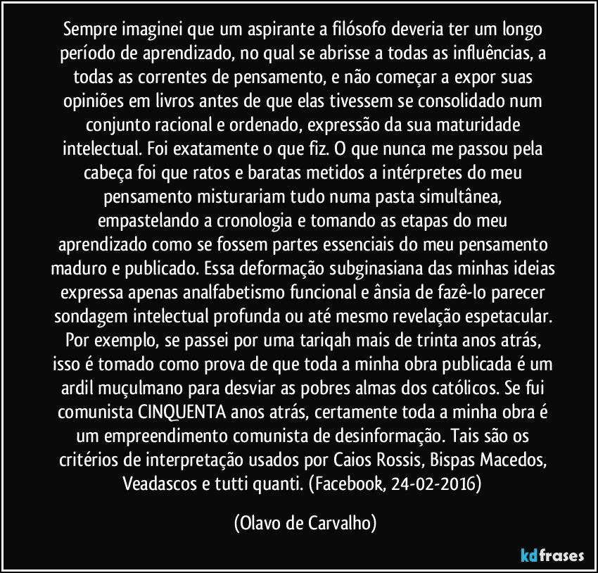 Sempre imaginei que um aspirante a filósofo deveria ter um longo período de aprendizado, no qual se abrisse a todas as influências, a todas as correntes de pensamento, e não começar a expor suas opiniões em livros antes de que elas tivessem se consolidado num conjunto racional e ordenado, expressão da sua maturidade intelectual. Foi exatamente o que fiz. O que nunca me passou pela cabeça foi que ratos e baratas metidos a intérpretes do meu pensamento misturariam tudo numa pasta simultânea, empastelando a cronologia e tomando as etapas do meu aprendizado como se fossem partes essenciais do meu pensamento maduro e publicado. Essa deformação subginasiana das minhas ideias expressa apenas analfabetismo funcional e ânsia de fazê-lo parecer sondagem intelectual profunda ou até mesmo revelação espetacular. Por exemplo, se passei por uma tariqah mais de trinta anos atrás, isso é tomado como prova de que toda a minha obra publicada é um ardil muçulmano para desviar as pobres almas dos católicos. Se fui comunista CINQUENTA anos atrás, certamente toda a minha obra é um empreendimento comunista de desinformação. Tais são os critérios de interpretação usados por Caios Rossis, Bispas Macedos, Veadascos e tutti quanti. (Facebook, 24-02-2016) (Olavo de Carvalho)