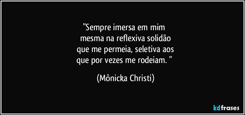 "Sempre imersa em mim 
mesma na reflexiva solidão
que me permeia, seletiva aos
que  por vezes me rodeiam. " (Mônicka Christi)