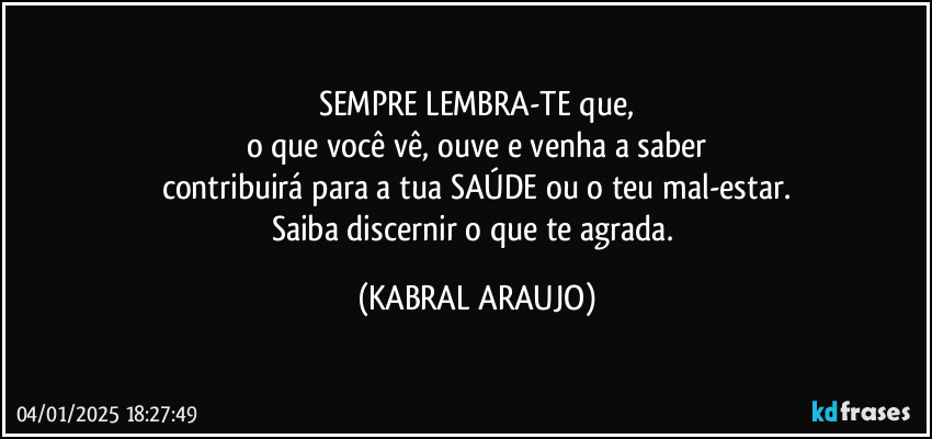 SEMPRE LEMBRA-TE que,
o que você vê, ouve e venha a saber
contribuirá para a tua SAÚDE ou o teu mal-estar.
Saiba discernir o que te agrada. (KABRAL ARAUJO)