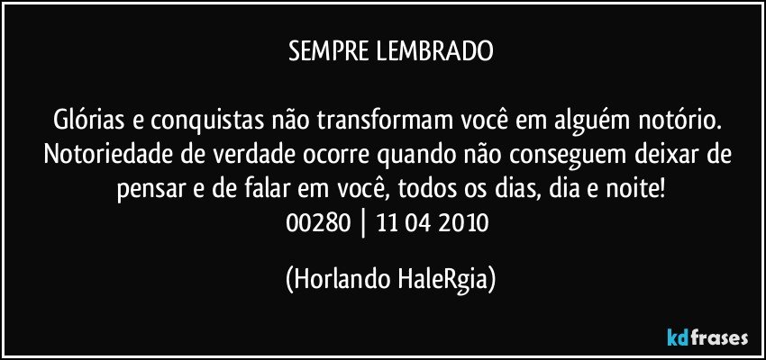 SEMPRE LEMBRADO

Glórias e conquistas não transformam você em alguém notório. Notoriedade de verdade ocorre quando não conseguem deixar de pensar e de falar em você, todos os dias, dia e noite!
00280 | 11/04/2010 (Horlando HaleRgia)