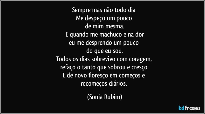 Sempre mas não todo dia 
Me despeço um pouco 
de mim mesma.
E quando me machuco e na dor
eu me desprendo um pouco 
do que eu sou.
Todos os dias sobrevivo com coragem, 
refaço o tanto que sobrou e cresço 
E de novo floresço em começos e 
recomeços diários. (Sonia Rubim)