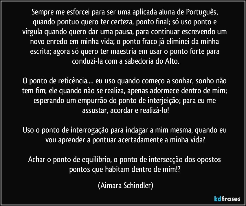 Sempre me esforcei para ser uma aplicada aluna de Português, quando pontuo quero ter certeza, ponto final;  só uso ponto e vírgula quando quero dar uma pausa, para continuar escrevendo um novo enredo em  minha vida; o ponto fraco já eliminei da minha escrita; agora só quero ter maestria em usar o ponto forte para conduzi-la com a sabedoria do Alto.

O ponto de reticência... eu uso quando começo a sonhar,  sonho não tem fim; ele quando não se realiza, apenas adormece dentro de mim; esperando um empurrão do ponto de interjeição; para eu me assustar, acordar e  realizá-lo!

Uso o ponto de interrogação para indagar a mim mesma, quando eu vou aprender a pontuar acertadamente a minha vida?

Achar o ponto de equilíbrio, o  ponto de intersecção dos opostos pontos que habitam dentro de mim!? (Aimara Schindler)