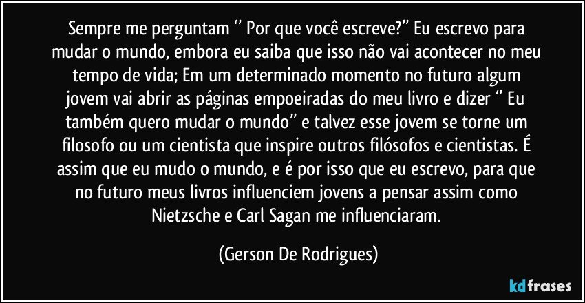 Sempre me perguntam ‘’ Por que você escreve?’’ Eu escrevo para mudar o mundo, embora eu saiba que isso não vai acontecer no meu tempo de vida; Em um determinado momento no futuro algum jovem vai abrir as páginas empoeiradas do meu livro e dizer ‘’ Eu também quero mudar o mundo’’ e talvez esse jovem se torne um filosofo ou um cientista que inspire outros filósofos e cientistas. É assim que eu mudo o mundo, e é por isso que eu escrevo, para que no futuro meus livros influenciem jovens a pensar assim como Nietzsche e Carl Sagan me influenciaram. (Gerson De Rodrigues)