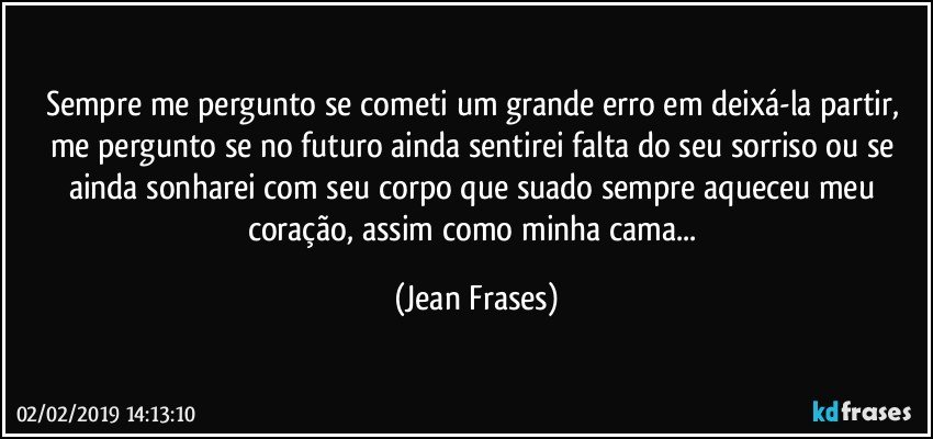 Sempre me pergunto se cometi um grande erro em deixá-la partir, me pergunto se no futuro ainda sentirei falta do seu sorriso ou se ainda sonharei com seu corpo que suado sempre aqueceu meu coração, assim como minha cama... (Jean Frases)