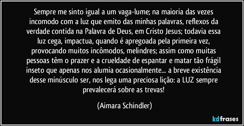 Sempre me sinto igual a um vaga-lume;  na maioria das vezes incomodo com a luz que emito das minhas palavras, reflexos da verdade  contida na Palavra de Deus, em Cristo Jesus;   todavia essa luz cega, impactua, quando é apregoada pela primeira vez,  provocando muitos incômodos, melindres;  assim como muitas pessoas têm o prazer e a crueldade de espantar e matar tão frágil inseto que apenas nos alumia ocasionalmente...  a  breve existência desse minúsculo ser, nos lega uma  preciosa lição: a LUZ  sempre prevalecerá sobre as trevas! (Aimara Schindler)