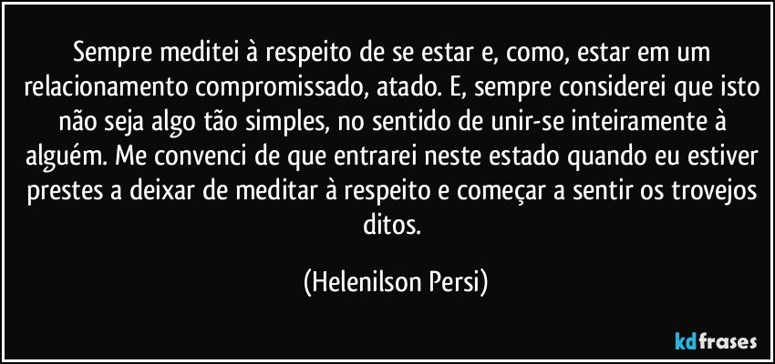 Sempre meditei à respeito de se estar e, como, estar em um relacionamento compromissado, atado. E, sempre considerei que isto não seja algo tão simples, no sentido de unir-se inteiramente à alguém. Me convenci de que entrarei neste estado quando eu estiver prestes a deixar de meditar à respeito e começar a sentir os trovejos ditos. (Helenilson Persi)