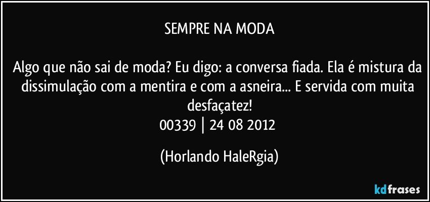 SEMPRE NA MODA

Algo que não sai de moda? Eu digo: a conversa fiada. Ela é mistura da dissimulação com a mentira e com a asneira... E servida com muita desfaçatez!
00339 | 24/08/2012 (Horlando HaleRgia)