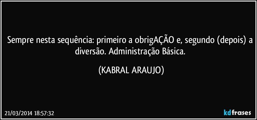 Sempre nesta sequência: primeiro a obrigAÇÃO e, segundo (depois) a diversão. Administração Básica. (KABRAL ARAUJO)