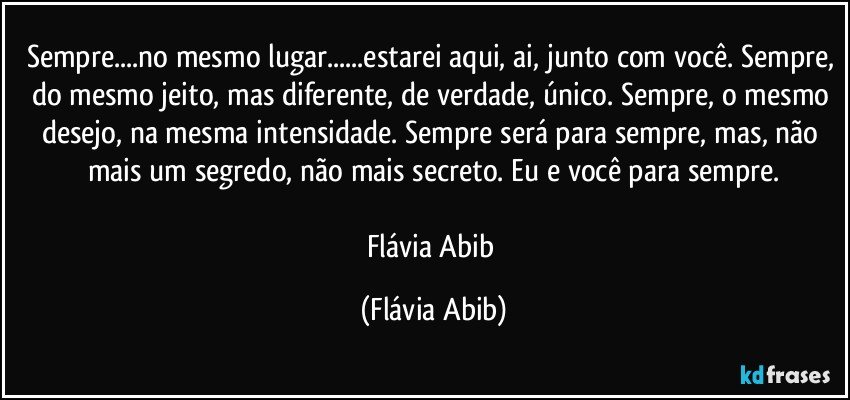 Sempre...no mesmo lugar...estarei aqui, ai, junto com você. Sempre, do mesmo jeito, mas diferente, de verdade, único. Sempre, o mesmo desejo, na mesma intensidade. Sempre será para sempre, mas, não mais um segredo, não mais secreto. Eu e você para sempre.

Flávia Abib (Flávia Abib)