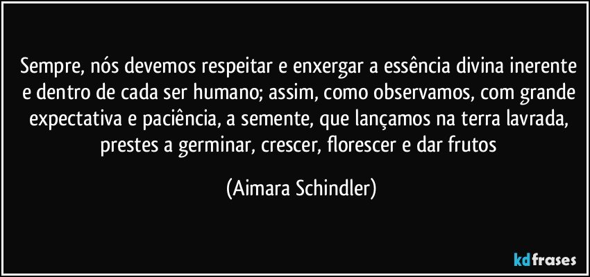 Sempre, nós devemos respeitar e enxergar a essência divina inerente e dentro de cada ser humano; assim, como observamos, com grande expectativa e paciência, a semente, que lançamos na terra lavrada, prestes a germinar, crescer, florescer e dar frutos (Aimara Schindler)