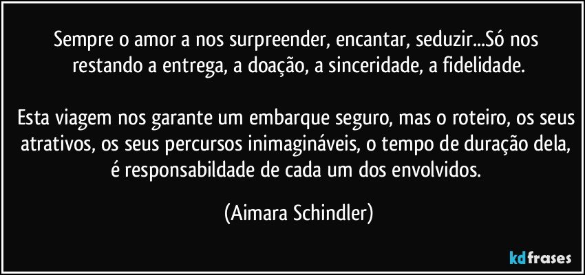 Sempre o amor a nos surpreender, encantar, seduzir...Só nos restando a entrega, a doação, a sinceridade, a fidelidade.

Esta viagem nos garante um embarque seguro, mas o roteiro, os seus atrativos, os seus percursos inimagináveis, o tempo de duração dela, é responsabildade de cada um dos envolvidos. (Aimara Schindler)