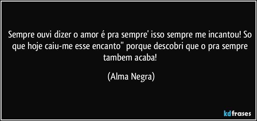 sempre ouvi dizer o amor é pra sempre' isso sempre me incantou! So que hoje caiu-me esse encanto'' porque descobri que o pra sempre tambem acaba! (Alma Negra)