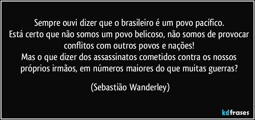 Sempre ouvi dizer que o brasileiro é um povo pacífico. 
Está certo que não somos um povo belicoso, não somos de provocar conflitos com outros povos e nações! 
Mas o que dizer dos assassinatos cometidos contra os nossos próprios irmãos, em números maiores do que muitas guerras? (Sebastião Wanderley)