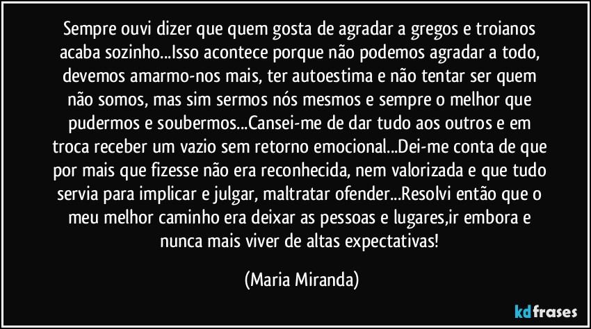 Sempre ouvi dizer que quem gosta de agradar a gregos e troianos acaba sozinho...Isso acontece porque não podemos agradar a todo, devemos amarmo-nos mais, ter autoestima e não tentar ser quem não somos, mas sim sermos nós mesmos e sempre o melhor que pudermos e soubermos...Cansei-me de dar tudo aos outros e em troca receber um vazio sem retorno emocional...Dei-me conta de que por mais que fizesse não era reconhecida, nem valorizada e que tudo servia para implicar e julgar, maltratar ofender...Resolvi então que o meu melhor caminho era deixar as pessoas e lugares,ir embora e nunca mais viver de altas expectativas! (Maria Miranda)