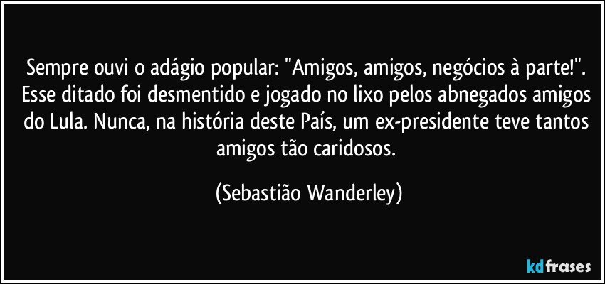 Sempre ouvi o adágio popular: "Amigos, amigos, negócios à parte!". 
Esse  ditado foi desmentido e jogado no lixo pelos abnegados amigos do Lula. Nunca, na história deste País, um ex-presidente teve tantos amigos tão caridosos. (Sebastião Wanderley)