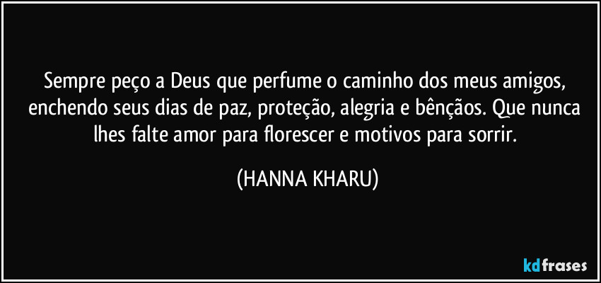 Sempre peço a Deus que perfume o caminho dos meus amigos, enchendo seus dias de paz, proteção, alegria e bênçãos. Que nunca lhes falte amor para florescer e motivos para sorrir. (HANNA KHARU)