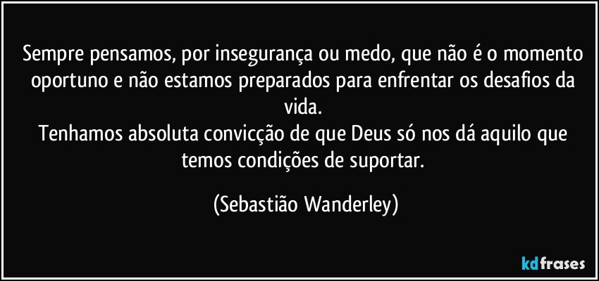 Sempre pensamos, por insegurança ou medo, que não é o momento oportuno e não estamos preparados para enfrentar os desafios da vida. 
Tenhamos absoluta convicção de que Deus só nos dá aquilo que temos condições de suportar. (Sebastião Wanderley)