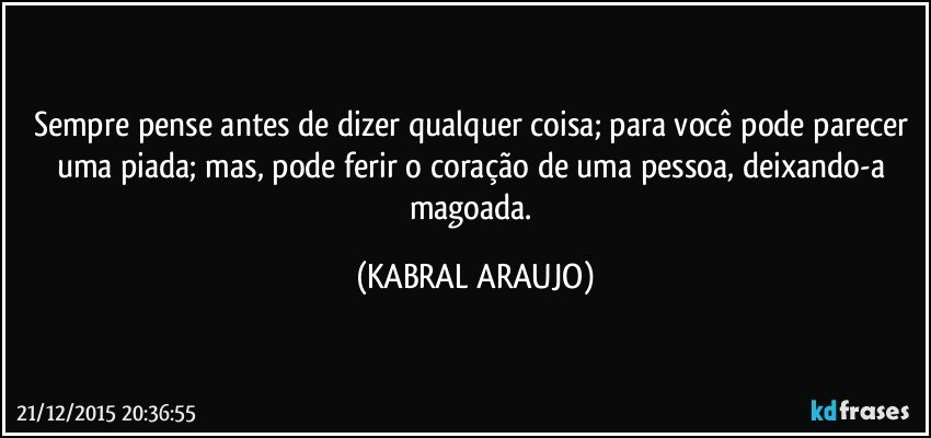 Sempre pense antes de  dizer qualquer coisa; para você pode parecer uma piada; mas, pode ferir o coração de uma pessoa, deixando-a magoada. (KABRAL ARAUJO)