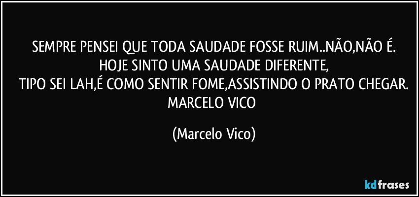 SEMPRE PENSEI QUE TODA SAUDADE FOSSE RUIM..NÃO,NÃO É.
HOJE SINTO UMA SAUDADE DIFERENTE,
TIPO SEI LAH,É COMO SENTIR FOME,ASSISTINDO O PRATO CHEGAR.
MARCELO VICO (Marcelo Vico)