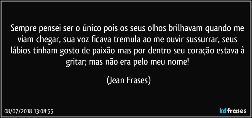 Sempre pensei ser o único pois os seus olhos brilhavam quando me viam chegar, sua voz ficava tremula ao me ouvir sussurrar, seus lábios tinham gosto de paixão mas por dentro seu coração estava à gritar; mas não era pelo meu nome! (Jean Frases)