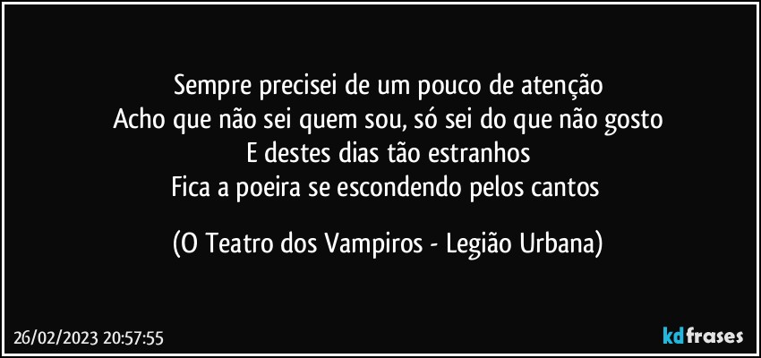 Sempre precisei de um pouco de atenção
Acho que não sei quem sou, só sei do que não gosto
E destes dias tão estranhos
Fica a poeira se escondendo pelos cantos (O Teatro dos Vampiros - Legião Urbana)