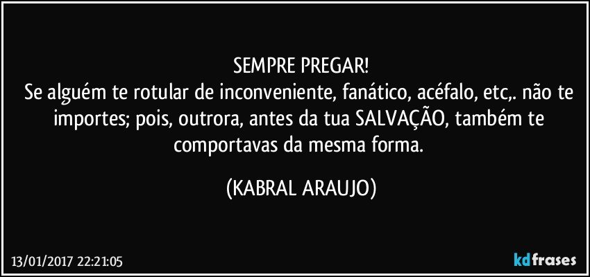 SEMPRE PREGAR!
Se alguém te rotular de inconveniente, fanático, acéfalo, etc,. não te importes; pois, outrora, antes da tua SALVAÇÃO, também te comportavas da mesma forma. (KABRAL ARAUJO)