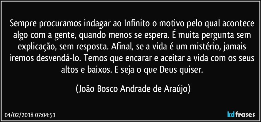 Sempre procuramos indagar ao Infinito o motivo pelo qual acontece algo com a gente, quando menos se espera. É muita pergunta sem explicação, sem resposta. Afinal, se a vida é um mistério, jamais iremos desvendá-lo. Temos que encarar e aceitar a vida com os seus altos e baixos. E seja o que Deus quiser. (João Bosco Andrade de Araújo)