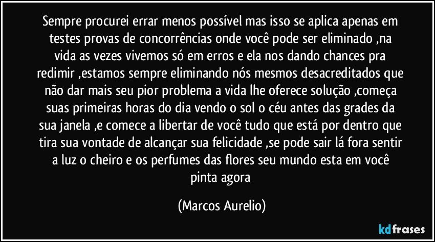 Sempre procurei errar menos possível mas isso se aplica apenas em testes provas de concorrências onde você pode ser eliminado ,na vida as vezes vivemos só em erros e ela nos dando chances  pra redimir ,estamos sempre eliminando nós mesmos desacreditados que não dar mais seu pior problema a vida lhe oferece solução ,começa suas primeiras horas do dia vendo o sol o céu antes das grades da sua janela ,e comece a libertar de você tudo que está por dentro que tira sua vontade de alcançar sua felicidade ,se pode sair lá fora sentir a luz o cheiro e os perfumes das flores seu mundo esta em você pinta agora (Marcos Aurelio)