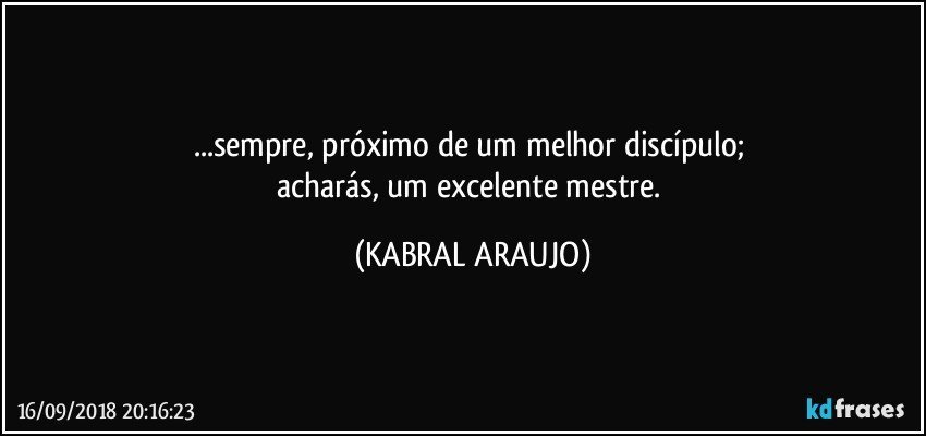 ...sempre, próximo de um melhor discípulo; 
acharás, um excelente mestre. (KABRAL ARAUJO)