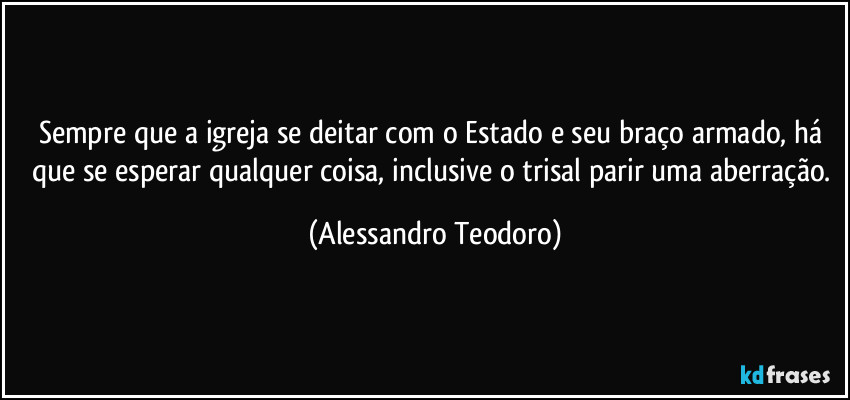Sempre que a igreja se deitar com o Estado e seu braço armado, há que se esperar qualquer coisa, inclusive o trisal parir uma aberração. (Alessandro Teodoro)