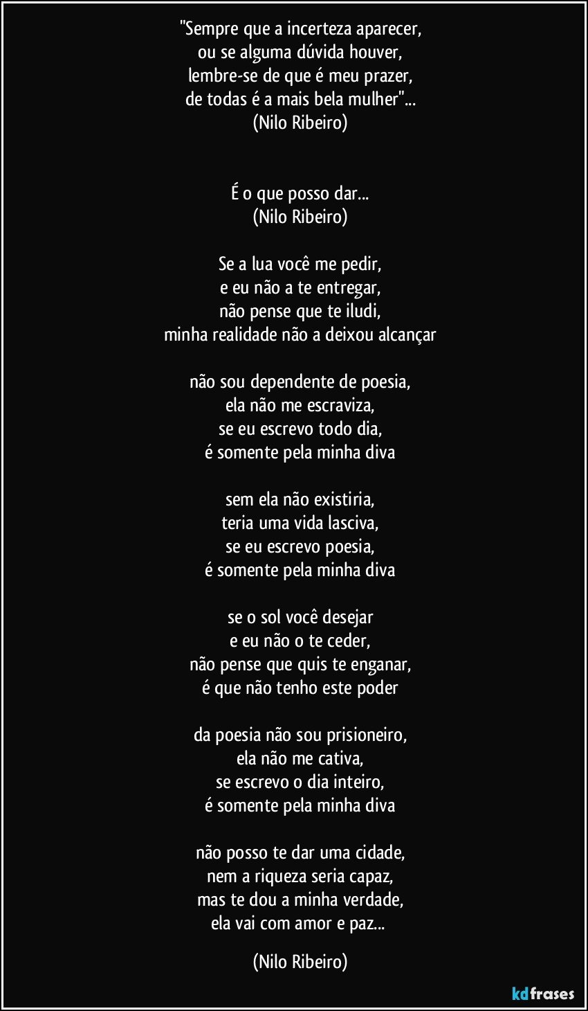 "Sempre que a incerteza aparecer,
ou se alguma dúvida houver,
lembre-se de que é meu prazer,
de todas é a mais bela mulher"...
(Nilo Ribeiro)


É o que posso dar...
(Nilo Ribeiro)

Se a lua você me pedir,
e eu não a te entregar,
não pense que te iludi,
minha realidade não a deixou alcançar

não sou dependente de poesia,
ela não me escraviza,
se eu escrevo todo dia,
é somente pela minha diva

sem ela não existiria,
teria uma vida lasciva,
se eu escrevo poesia,
é somente pela minha diva

se o sol você desejar
e eu não o te ceder,
não pense que quis te enganar,
é que não tenho este poder

da poesia não sou prisioneiro,
ela não me cativa,
se escrevo o dia inteiro,
é somente pela minha diva

não posso te dar uma cidade,
nem a riqueza seria capaz,
mas te dou a minha verdade,
ela vai com amor e paz... (Nilo Ribeiro)