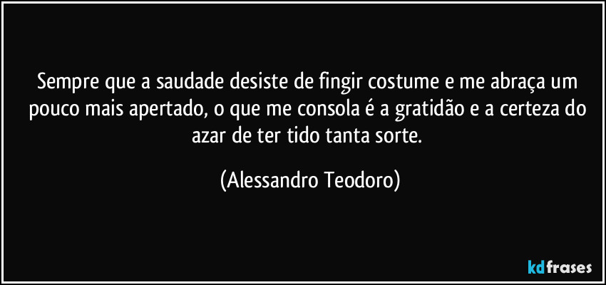 Sempre que a saudade desiste de fingir costume e me abraça um pouco mais apertado, o que me consola é a gratidão e a certeza do azar de ter tido tanta sorte. (Alessandro Teodoro)