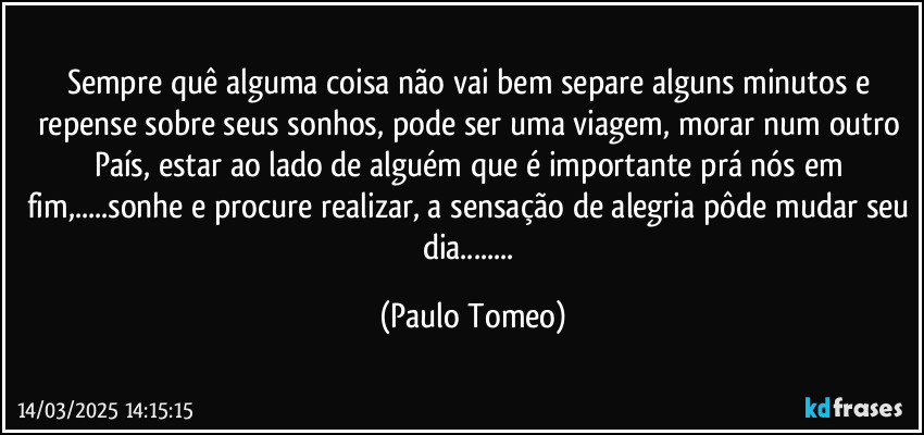 Sempre quê alguma coisa não vai bem separe alguns minutos e repense sobre seus sonhos, pode ser uma viagem, morar num outro País, estar ao lado de alguém que é importante prá nós em fim,...sonhe e procure realizar, a sensação de alegria pôde mudar seu dia... (Paulo Tomeo)