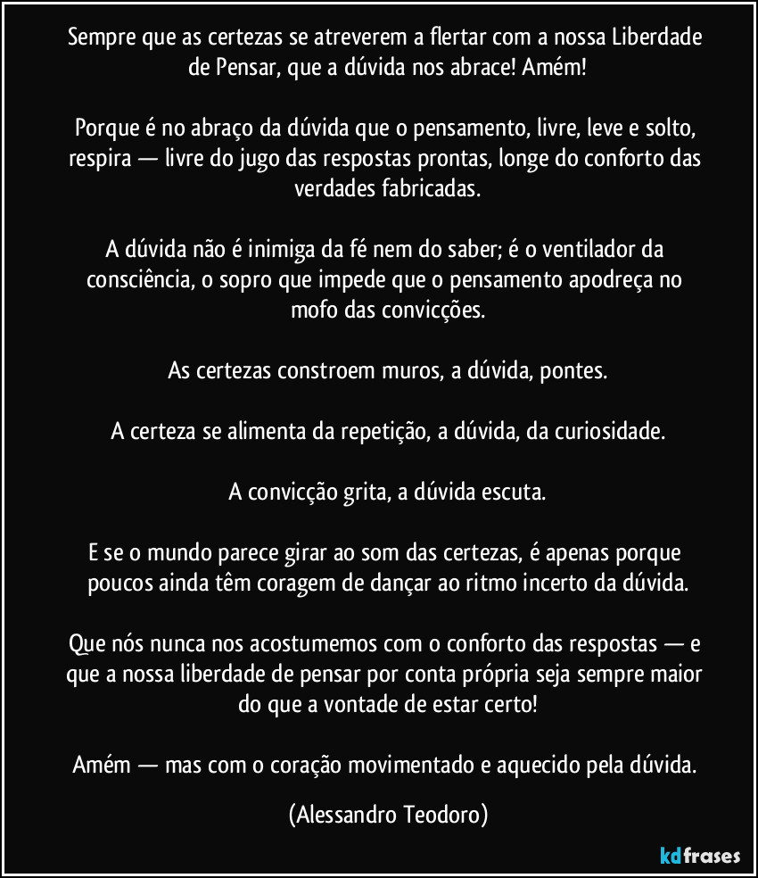 Sempre que as certezas se atreverem a flertar com a nossa Liberdade de Pensar, que a dúvida nos abrace! Amém!

Porque é no abraço da dúvida que o pensamento, livre, leve e solto, respira — livre do jugo das respostas prontas, longe do conforto das verdades fabricadas.

A dúvida não é inimiga da fé nem do saber; é o ventilador da consciência, o sopro que impede que o pensamento apodreça no mofo das convicções.

As certezas constroem muros, a dúvida, pontes.

A certeza se alimenta da repetição, a dúvida, da curiosidade.

A convicção grita, a dúvida escuta.

E se o mundo parece girar ao som das certezas, é apenas porque poucos ainda têm coragem de dançar ao ritmo incerto da dúvida.

Que nós nunca nos acostumemos com o conforto das respostas — e que a nossa liberdade de pensar por conta própria seja sempre maior do que a vontade de estar certo!

Amém — mas com o coração movimentado e aquecido pela dúvida. (Alessandro Teodoro)